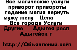 Все магические услуги приворот привороты гадание магия вернуть мужу жену › Цена ­ 1 000 - Все города Услуги » Другие   . Адыгея респ.,Адыгейск г.